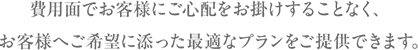 費用面でお客様にご心配をお掛けすることなく、お客様へご希望に添った最適なプランをご提供できます。