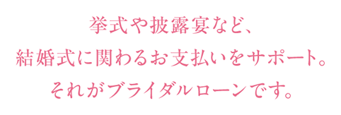 挙式や披露宴など、結婚式に関わるお支払いをサポート。それがブライダルローンです。