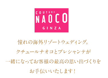 COUTURE NAOCO GINZA 憧れの海外リゾートウェディング。クチュールナオコとプレシャンテが一緒になってお客様の最高の思い出づくりをお手伝いいたします！