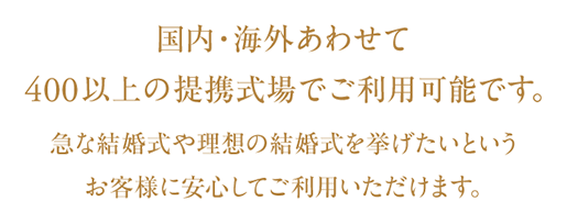 国内・海外あわせて400以上の提携式場でご利用可能です。急な結婚式や理想の結婚式を挙げたいというお客様に安心してご利用いただけます。